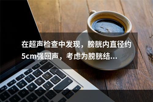 在超声检查中发现，膀胱内直径约5cm强回声，考虑为膀胱结石，