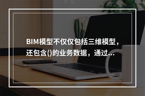 BIM模型不仅仅包括三维模型，还包含()的业务数据，通过BI