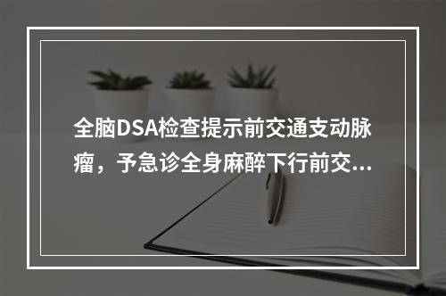 全脑DSA检查提示前交通支动脉瘤，予急诊全身麻醉下行前交通支