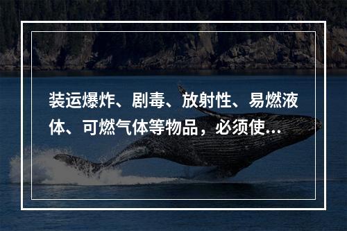 装运爆炸、剧毒、放射性、易燃液体、可燃气体等物品，必须使用符