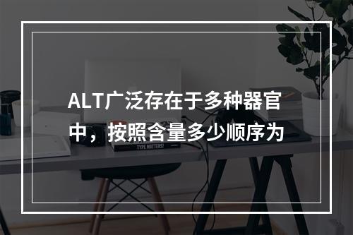 ALT广泛存在于多种器官中，按照含量多少顺序为