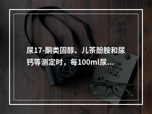 尿17-酮类固醇、儿茶酚胺和尿钙等测定时，每100ml尿中需