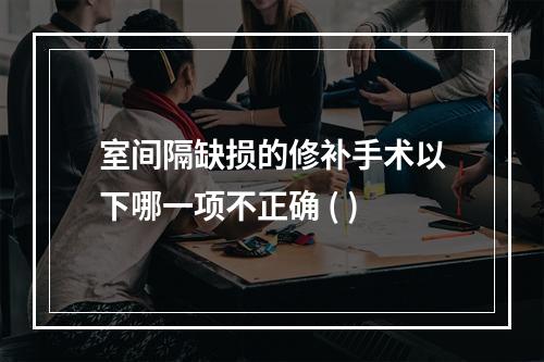 室间隔缺损的修补手术以下哪一项不正确 ( )