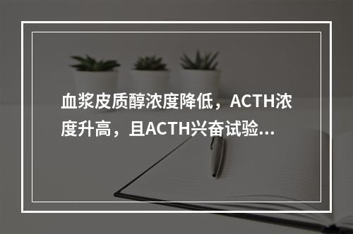 血浆皮质醇浓度降低，ACTH浓度升高，且ACTH兴奋试验无反