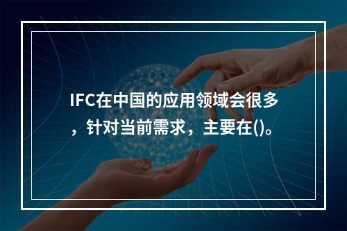 IFC在中国的应用领域会很多，针对当前需求，主要在()。