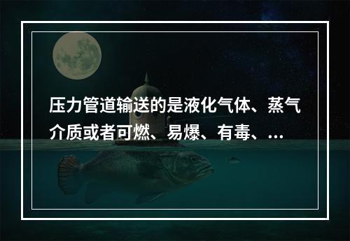 压力管道输送的是液化气体、蒸气介质或者可燃、易爆、有毒、有腐