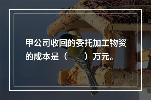 甲公司收回的委托加工物资的成本是（　　）万元。