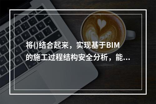 将()结合起来，实现基于BIM的施工过程结构安全分析，能有效