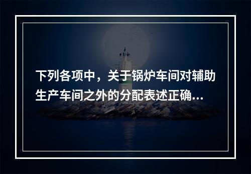 下列各项中，关于锅炉车间对辅助生产车间之外的分配表述正确的是