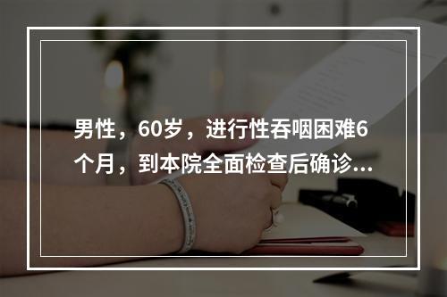 男性，60岁，进行性吞咽困难6个月，到本院全面检查后确诊为晚