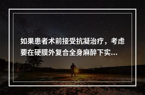 如果患者术前接受抗凝治疗，考虑要在硬膜外复合全身麻醉下实施手