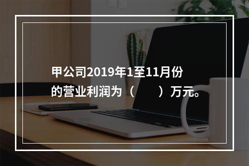 甲公司2019年1至11月份的营业利润为（　　）万元。