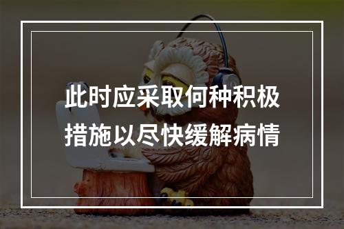 此时应采取何种积极措施以尽快缓解病情