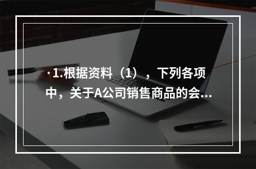 ·1.根据资料（1），下列各项中，关于A公司销售商品的会计处