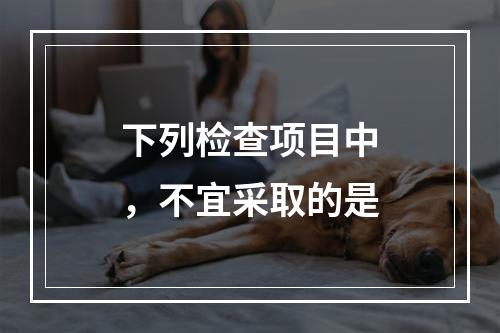 下列检查项目中，不宜采取的是