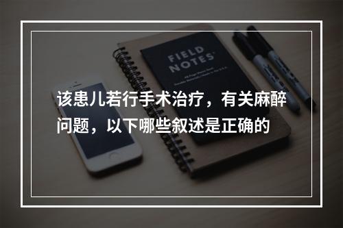 该患儿若行手术治疗，有关麻醉问题，以下哪些叙述是正确的