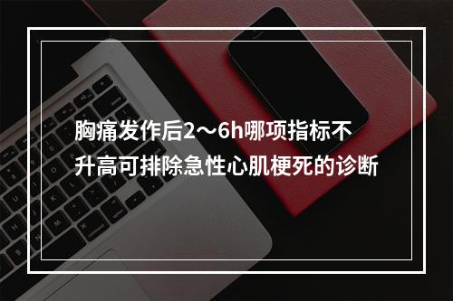 胸痛发作后2～6h哪项指标不升高可排除急性心肌梗死的诊断