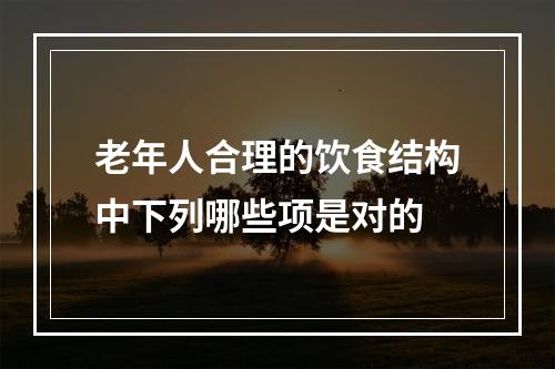 老年人合理的饮食结构中下列哪些项是对的