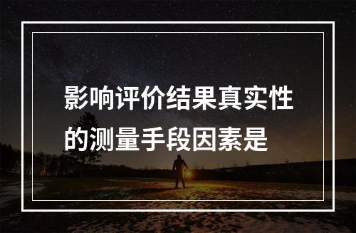 影响评价结果真实性的测量手段因素是