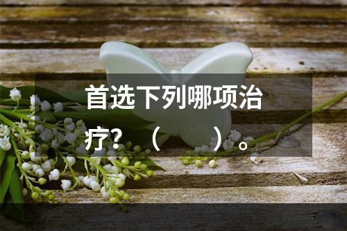 首选下列哪项治疗？（　　）。