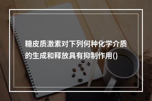 糖皮质激素对下列何种化学介质的生成和释放具有抑制作用()