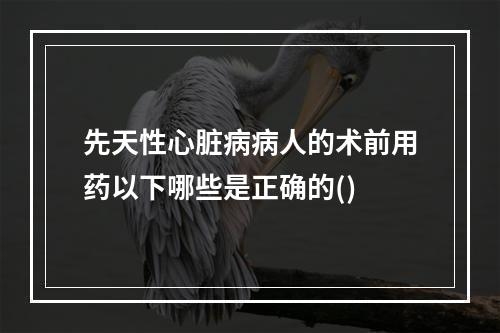 先天性心脏病病人的术前用药以下哪些是正确的()