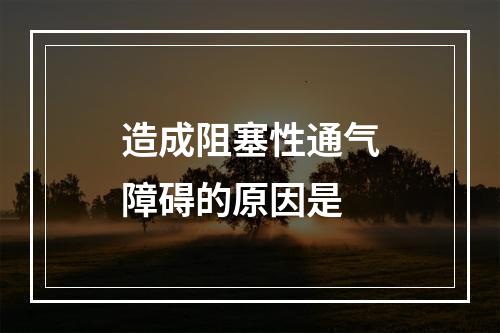 造成阻塞性通气障碍的原因是