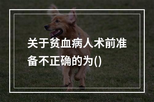 关于贫血病人术前准备不正确的为()