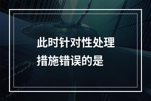 此时针对性处理措施错误的是