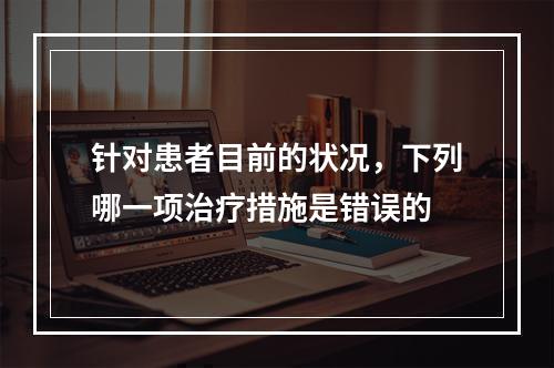 针对患者目前的状况，下列哪一项治疗措施是错误的