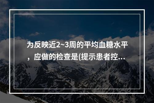 为反映近2~3周的平均血糖水平，应做的检查是(提示患者控制饮