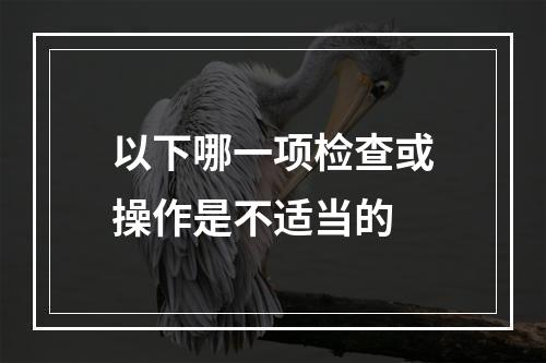 以下哪一项检查或操作是不适当的