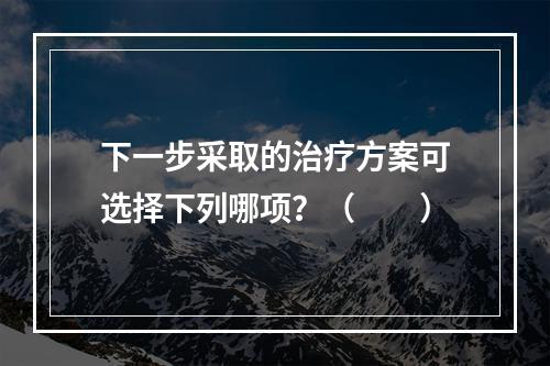 下一步采取的治疗方案可选择下列哪项？（　　）