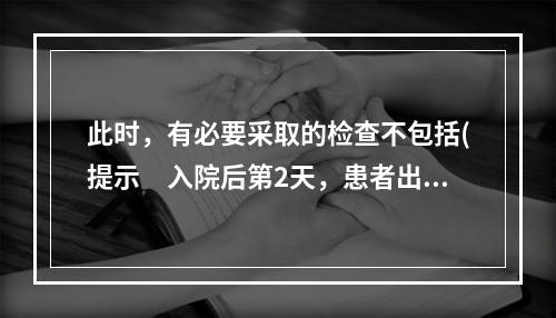 此时，有必要采取的检查不包括(提示　入院后第2天，患者出现双