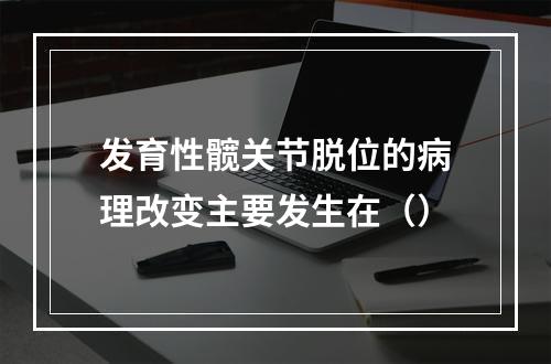 发育性髋关节脱位的病理改变主要发生在（）