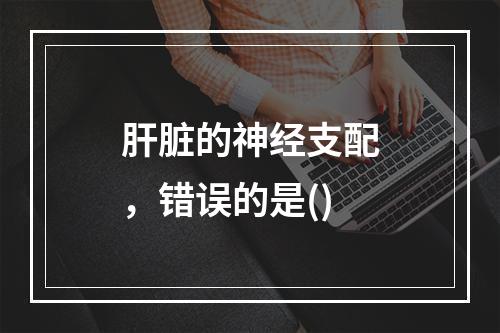 肝脏的神经支配，错误的是()