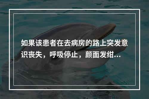 如果该患者在去病房的路上突发意识丧失，呼吸停止，颜面发绀，身