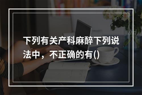 下列有关产科麻醉下列说法中，不正确的有()