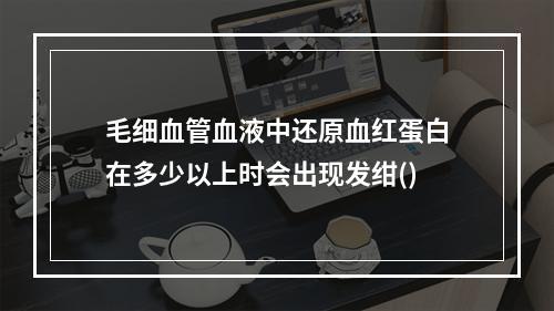 毛细血管血液中还原血红蛋白在多少以上时会出现发绀()