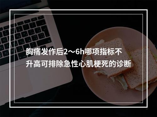 胸痛发作后2～6h哪项指标不升高可排除急性心肌梗死的诊断