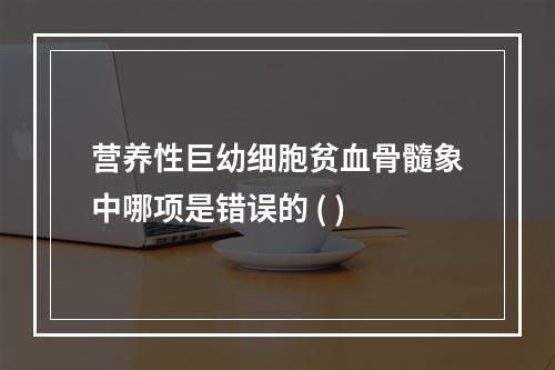 营养性巨幼细胞贫血骨髓象中哪项是错误的 ( )