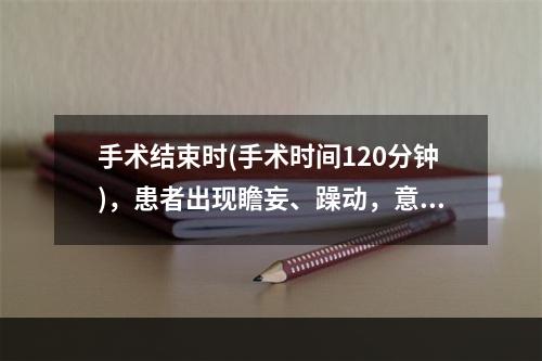 手术结束时(手术时间120分钟)，患者出现瞻妄、躁动，意识模