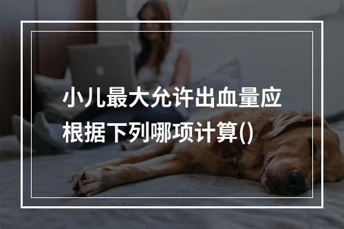 小儿最大允许出血量应根据下列哪项计算()