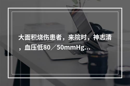 大面积烧伤患者，来院时，神志清，血压低80／50mmHg，经