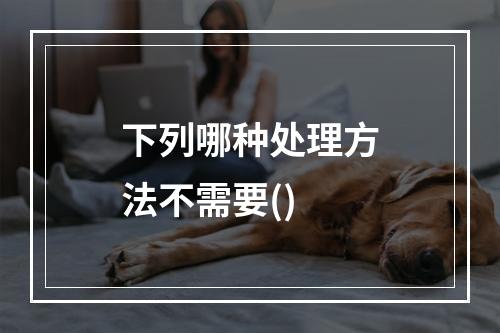 下列哪种处理方法不需要()