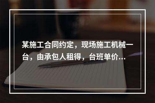 某施工合同约定，现场施工机械一台，由承包人租得，台班单价为2