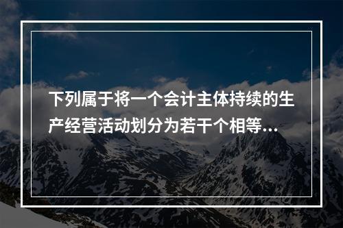 下列属于将一个会计主体持续的生产经营活动划分为若干个相等的会