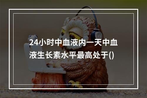 24小时中血液内一天中血液生长素水平最高处于()