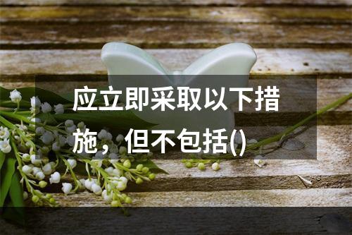 应立即采取以下措施，但不包括()