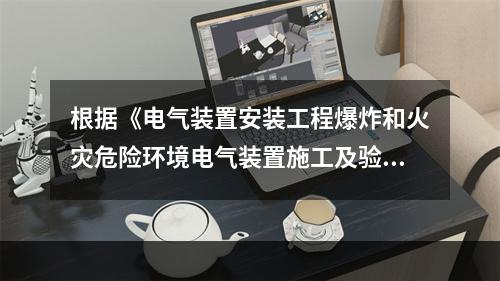 根据《电气装置安装工程爆炸和火灾危险环境电气装置施工及验收规